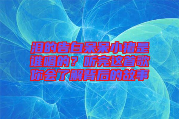 淚的告白呆呆小豬是誰(shuí)唱的？聽(tīng)完這首歌你會(huì)了解背后的故事