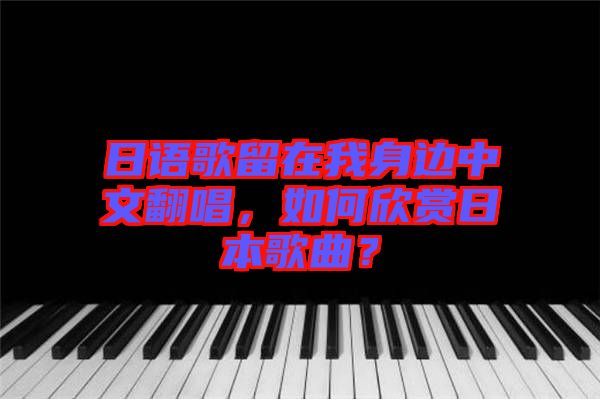 日語歌留在我身邊中文翻唱，如何欣賞日本歌曲？