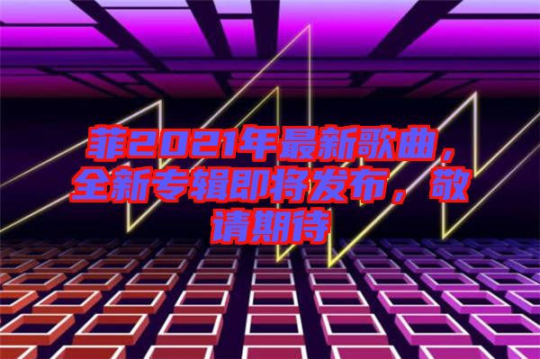 菲2021年最新歌曲，全新專輯即將發(fā)布，敬請期待