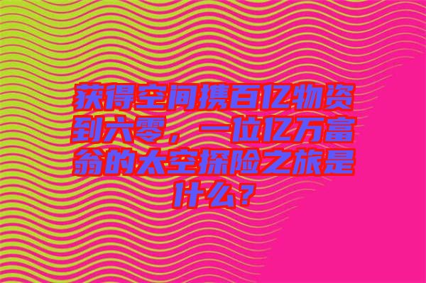 獲得空間攜百億物資到六零，一位億萬富翁的太空探險之旅是什么？