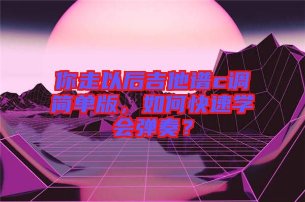 你走以后吉他譜c調簡單版，如何快速學會彈奏？