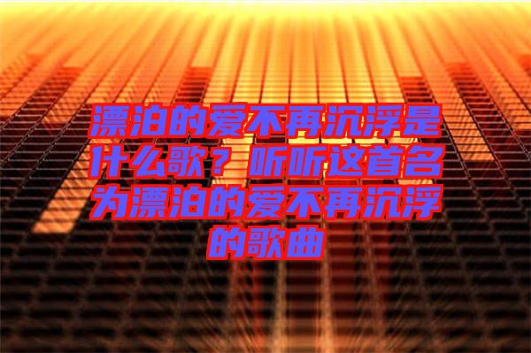 漂泊的愛不再沉浮是什么歌？聽聽這首名為漂泊的愛不再沉浮的歌曲