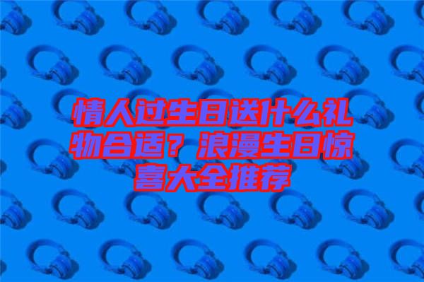 情人過生日送什么禮物合適？浪漫生日驚喜大全推薦