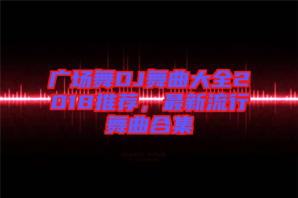 廣場(chǎng)舞DJ舞曲大全2018推薦，最新流行舞曲合集