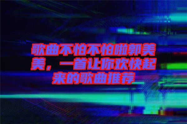 歌曲不怕不怕啦郭美美，一首讓你歡快起來的歌曲推薦