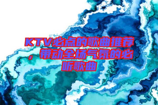 KTV必點(diǎn)的歌曲推薦，帶動全場氣氛的必聽歌曲