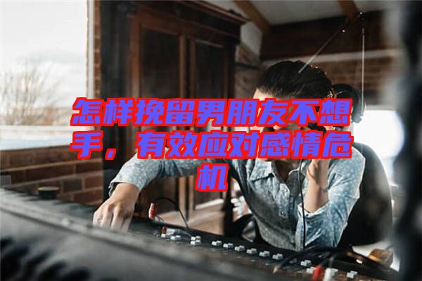 怎樣挽留男朋友不想手，有效應對感情危機