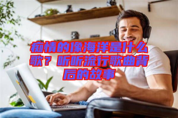 癡情的像海洋是什么歌？聽聽流行歌曲背后的故事