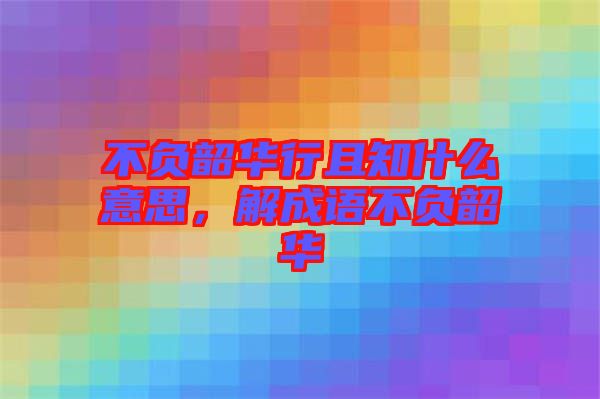 不負韶華行且知什么意思，解成語不負韶華