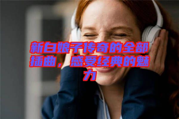 新白娘子傳奇的全部插曲，感受經(jīng)典的魅力