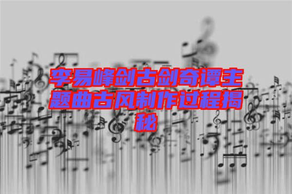 李易峰劍古劍奇譚主題曲古風(fēng)制作過(guò)程揭秘