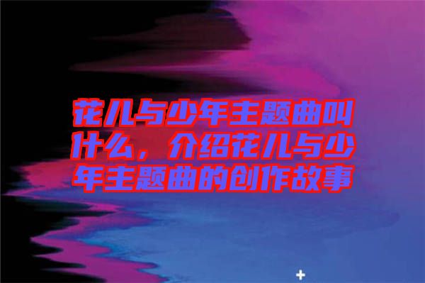 花兒與少年主題曲叫什么，介紹花兒與少年主題曲的創(chuàng)作故事