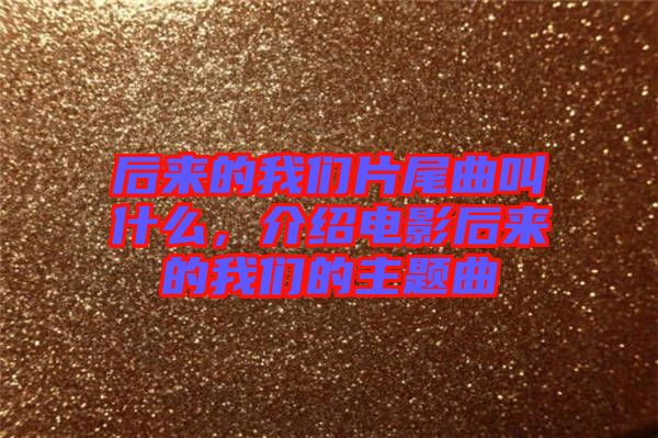 后來的我們片尾曲叫什么，介紹電影后來的我們的主題曲