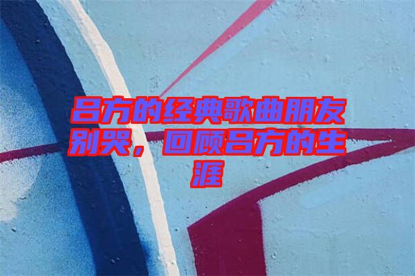 呂方的經(jīng)典歌曲朋友別哭，回顧呂方的生涯