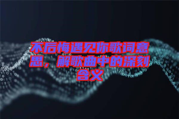 不后悔遇見你歌詞意思，解歌曲中的深刻含義