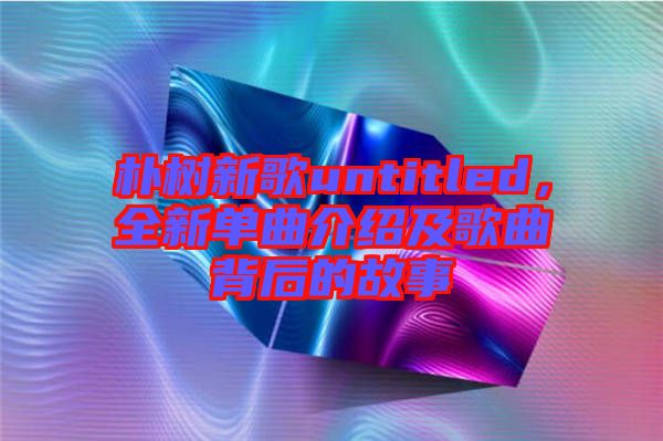 樸樹新歌untitled，全新單曲介紹及歌曲背后的故事