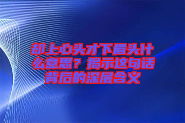 卻上心頭才下眉頭什么意思？揭示這句話背后的深層含義