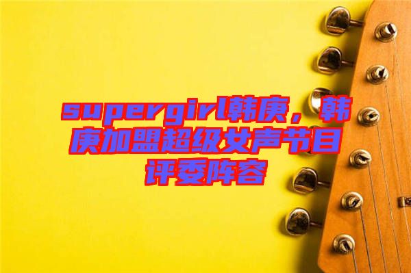 supergirl韓庚，韓庚加盟超級(jí)女聲節(jié)目評(píng)委陣容