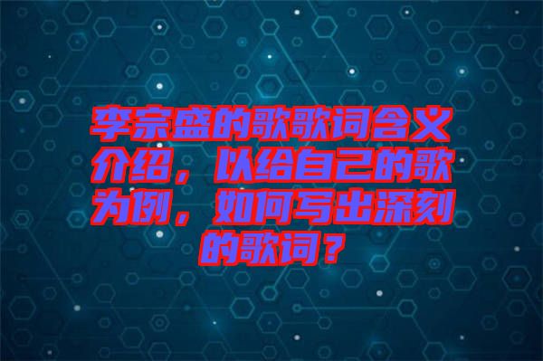 李宗盛的歌歌詞含義介紹，以給自己的歌為例，如何寫出深刻的歌詞？