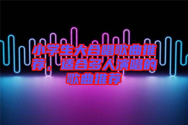 小學生大合唱歌曲推薦，適合多人演唱的歌曲推薦