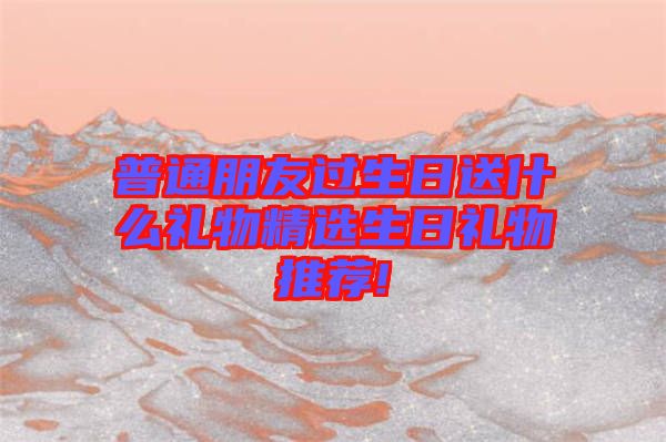 普通朋友過生日送什么禮物精選生日禮物推薦!