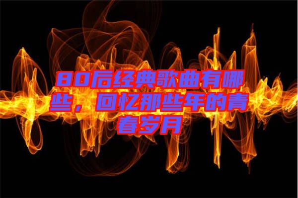 80后經(jīng)典歌曲有哪些，回憶那些年的青春歲月