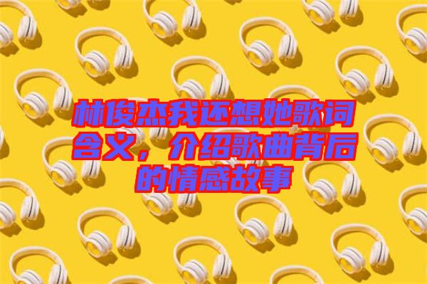 林俊杰我還想她歌詞含義，介紹歌曲背后的情感故事