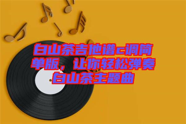 白山茶吉他譜c調(diào)簡(jiǎn)單版，讓你輕松彈奏白山茶主題曲