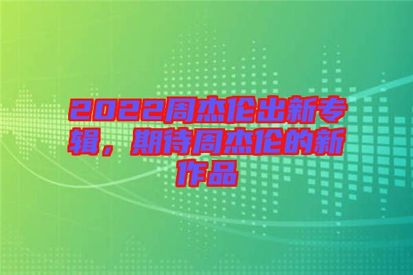 2022周杰倫出新專輯，期待周杰倫的新作品