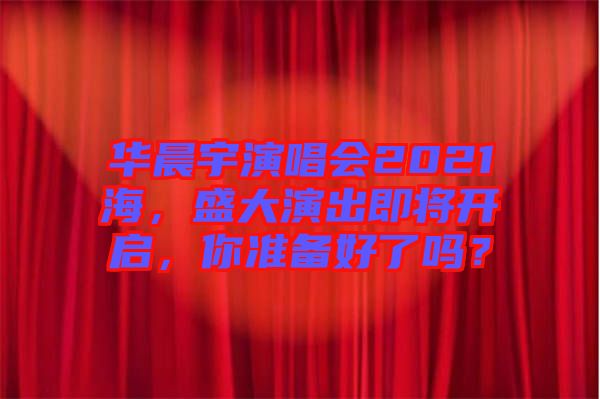 華晨宇演唱會(huì)2021海，盛大演出即將開啟，你準(zhǔn)備好了嗎？