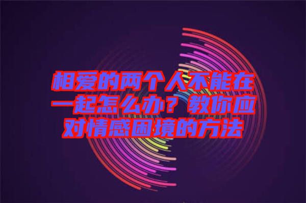 相愛的兩個人不能在一起怎么辦？教你應對情感困境的方法