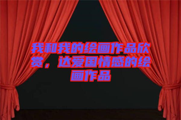 我和我的繪畫(huà)作品欣賞，達(dá)愛(ài)國(guó)情感的繪畫(huà)作品