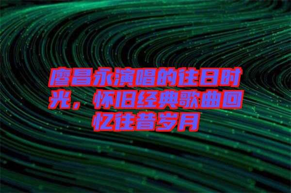 廖昌永演唱的往日時光，懷舊經(jīng)典歌曲回憶往昔歲月