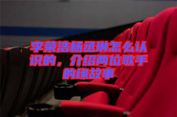 李榮浩楊丞琳怎么認識的，介紹兩位歌手的緣故事