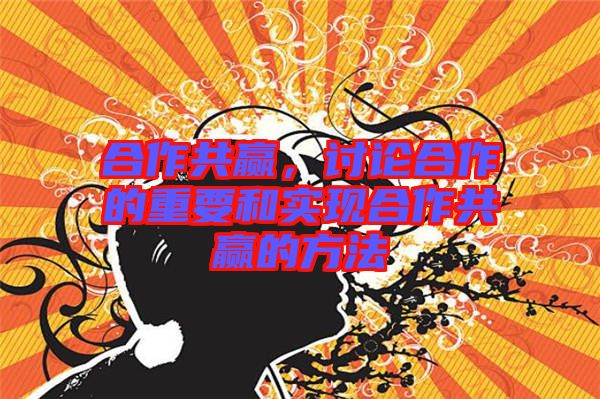 合作共贏，討論合作的重要和實現(xiàn)合作共贏的方法