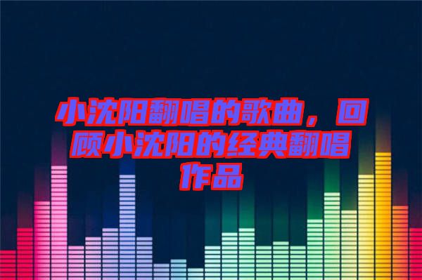 小沈陽翻唱的歌曲，回顧小沈陽的經(jīng)典翻唱作品