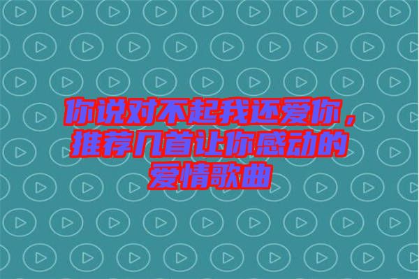 你說對不起我還愛你，推薦幾首讓你感動的愛情歌曲