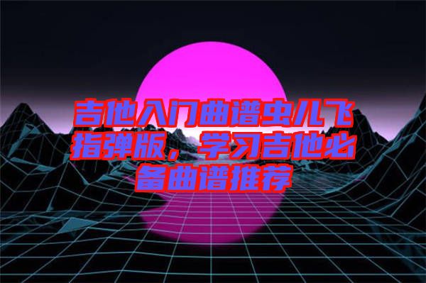 吉他入門曲譜蟲兒飛指彈版，學習吉他必備曲譜推薦