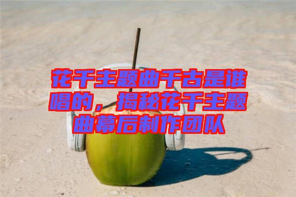 花千主題曲千古是誰唱的，揭秘花千主題曲幕后制作團(tuán)隊