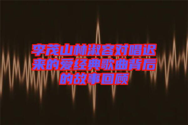 李茂山林淑容對(duì)唱遲來的愛經(jīng)典歌曲背后的故事回顧