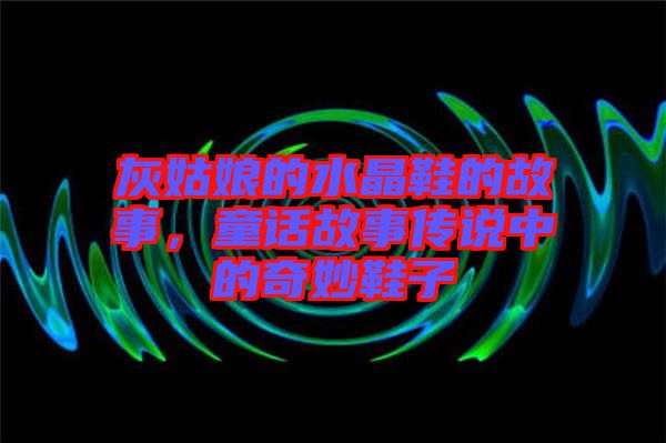 灰姑娘的水晶鞋的故事，童話故事傳說(shuō)中的奇妙鞋子