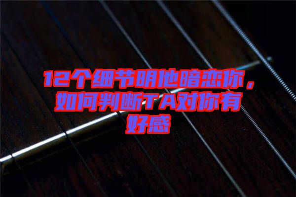 12個(gè)細(xì)節(jié)明他暗戀你，如何判斷TA對(duì)你有好感