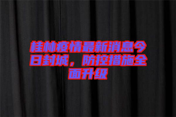 桂林疫情最新消息今日封城，防控措施全面升級(jí)