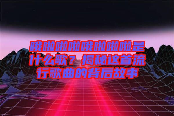 哦啦啦啦哦啦啦啦是什么歌？揭秘這首流行歌曲的背后故事