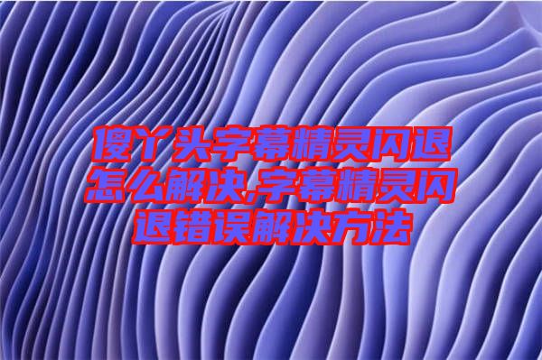 傻丫頭字幕精靈閃退怎么解決,字幕精靈閃退錯誤解決方法