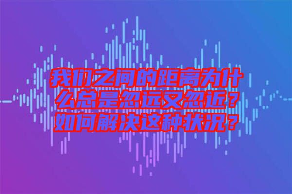 我們之間的距離為什么總是忽遠又忽近？如何解決這種狀況？