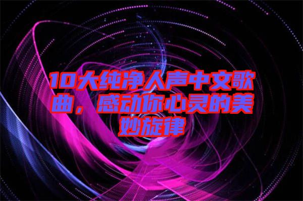 10大純凈人聲中文歌曲，感動(dòng)你心靈的美妙旋律