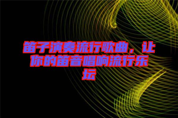 笛子演奏流行歌曲，讓你的笛音唱響流行樂(lè)壇