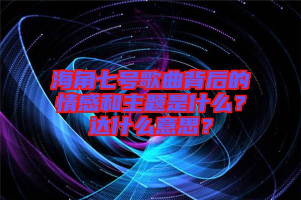 海角七號(hào)歌曲背后的情感和主題是什么？達(dá)什么意思？