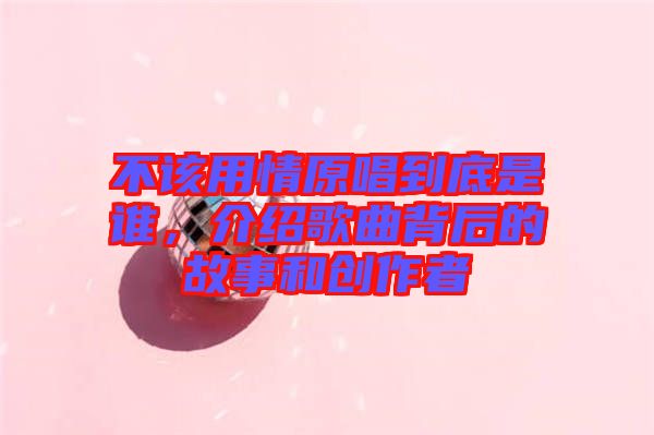 不該用情原唱到底是誰，介紹歌曲背后的故事和創(chuàng)作者